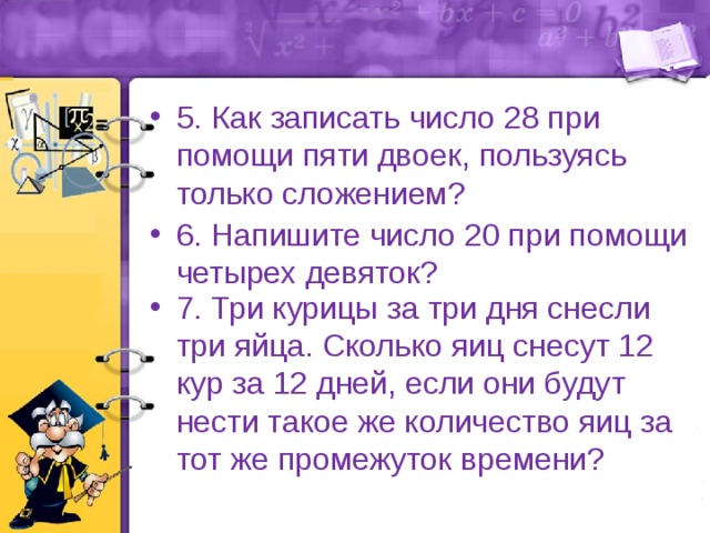 5. Как записать число 28 при помощи пяти двоек, пользуясь только сложением? 6. Напишите число 20 при помощи четырех девяток? 7. Три курицы за три дня снесли три яйца. Сколько яиц снесут 12 кур за 12 дней, если они будут нести такое же количество яиц за тот же промежуток времени? 