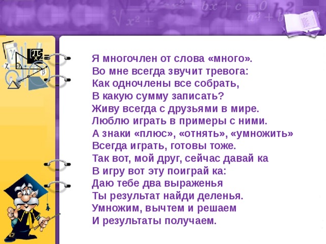 Я многочлен от слова «много». Во мне всегда звучит тревога: Как одночлены все собрать, В какую сумму записать? Живу всегда с друзьями в мире. Люблю играть в примеры с ними. А знаки «плюс», «отнять», «умножить» Всегда играть, готовы тоже. Так вот, мой друг, сейчас давай ка В игру вот эту поиграй ка: Даю тебе два выраженья Ты результат найди деленья. Умножим, вычтем и решаем И результаты получаем. 
