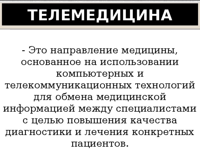 Цель и предмет телемедицины Цель телемедицины – предоставление качественной медицинской помощи любому человеку независимо от его местонахождения и социального положения Предмет телемедицины – передача посредством телекоммуникаций и компьютерных технологий всех видов медицинской информации между отдаленными друг от друга пунктами (медицинскими учреждениями, пациентами и врачами, представителями здравоохранения и т.д.) Телемедицина - Это направление медицины, основанное на использовании компьютерных и телекоммуникационных технологий для обмена медицинской информацией между специалистами с целью повышения качества диагностики и лечения конкретных пациентов. 