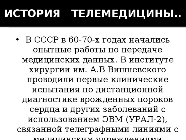 История телемедицины.. В СССР в 60-70-х годах начались опытные работы по передаче медицинских данных. В институте хирургии им. А.В Вишневского проводили первые клинические испытания по дистанционной диагностике врожденных пороков сердца и других заболеваний с использованием ЭВМ (УРАЛ-2), связанной телеграфными линиями с медицинским учреждениями Ярославля, Владивостока и Хабаровска. 