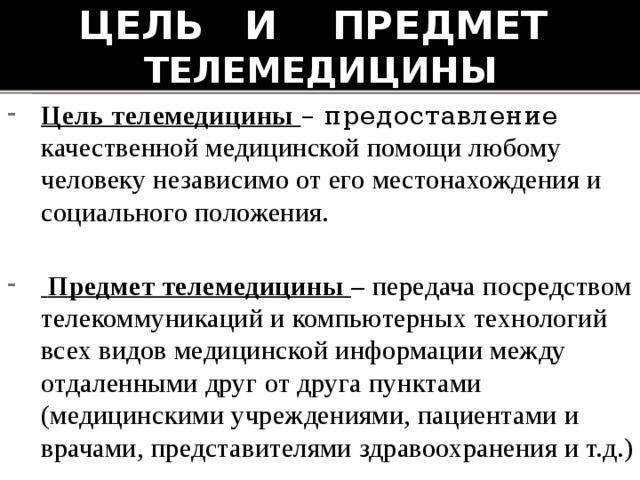Цель и предмет телемедицины Цель телемедицины – предоставление качественной медицинской помощи любому человеку независимо от его местонахождения и социального положения.  Предмет телемедицины – передача посредством телекоммуникаций и компьютерных технологий всех видов медицинской информации между отдаленными друг от друга пунктами (медицинскими учреждениями, пациентами и врачами, представителями здравоохранения и т.д.) 