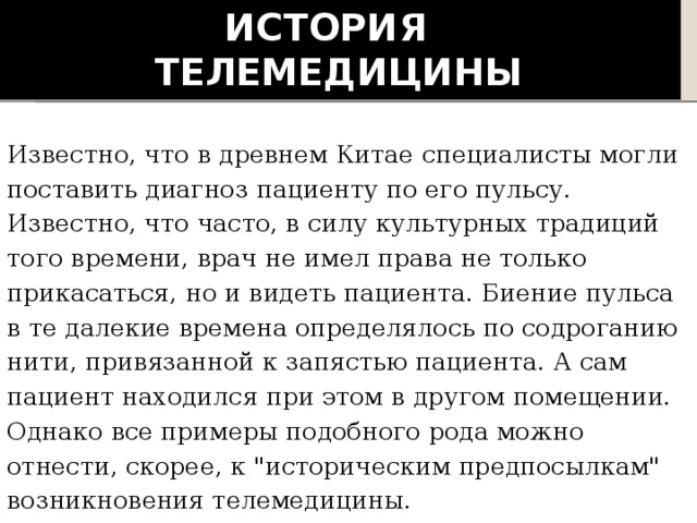 История  телемедицины Известно, что в древнем Китае специалисты могли поставить диагноз пациенту по его пульсу. Известно, что часто, в силу культурных традиций того времени, врач не имел права не только прикасаться, но и видеть пациента. Биение пульса в те далекие времена определялось по содроганию нити, привязанной к запястью пациента. А сам пациент находился при этом в другом помещении. Однако все примеры подобного рода можно отнести, скорее, к 