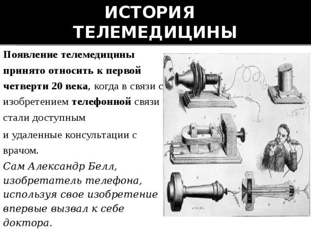 История  телемедицины Появление телемедицины принято относить к первой четверти 20 века , когда в связи с изобретением телефонной связи стали доступным и удаленные консультации с врачом. Сам Александр Белл, изобретатель телефона, используя свое изобретение впервые вызвал к себе доктора. 