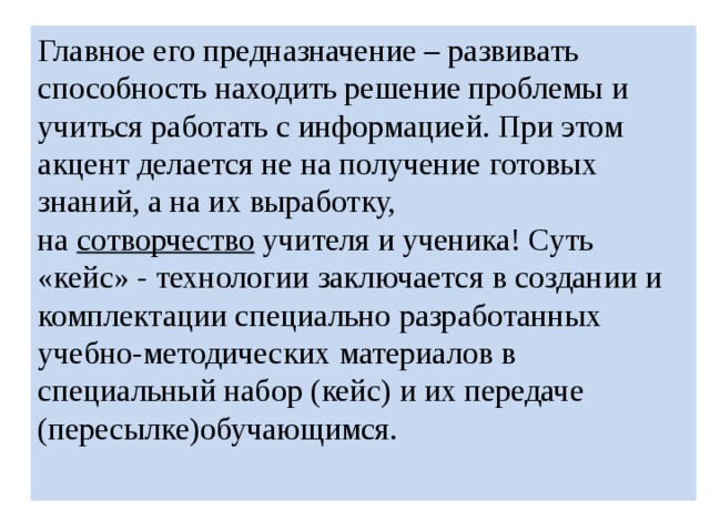 Главное его предназначение – развивать способность находить решение проблемы и учиться работать с информацией. При этом акцент делается не на получение готовых знаний, а на их выработку, на  сотворчество  учителя и ученика! Суть «кейс» - технологии заключается в создании и комплектации специально разработанных учебно-методических материалов в специальный набор (кейс) и их передаче (пересылке)обучающимся. 