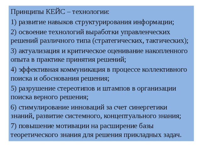 Принципы КЕЙС – технологии: 1) развитие навыков структурирования информации; 2) освоение технологий выработки управленческих решений различного типа (стратегических, тактических); 3) актуализация и критическое оценивание накопленного опыта в практике принятия решений; 4) эффективная коммуникация в процессе коллективного поиска и обоснования решения; 5) разрушение стереотипов и штампов в организации поиска верного решения; 6) стимулирование инноваций за счет синергетики знаний, развитие системного, концептуального знания; 7) повышение мотивации на расширение базы теоретического знания для решения прикладных задач. 