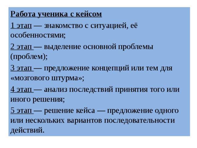 Работа ученика с кейсом 1 этап  — знакомство с ситуацией, её особенностями; 2 этап  — выделение основной проблемы (проблем); 3 этап  — предложение концепций или тем для «мозгового штурма»; 4 этап  — анализ последствий принятия того или иного решения; 5 этап  — решение кейса — предложение одного или нескольких вариантов последовательности действий. 