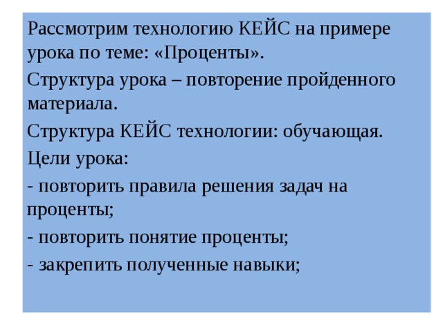 Рассмотрим технологию КЕЙС на примере урока по теме: «Проценты». Структура урока – повторение пройденного материала. Структура КЕЙС технологии: обучающая. Цели урока: - повторить правила решения задач на проценты; - повторить понятие проценты; - закрепить полученные навыки; 