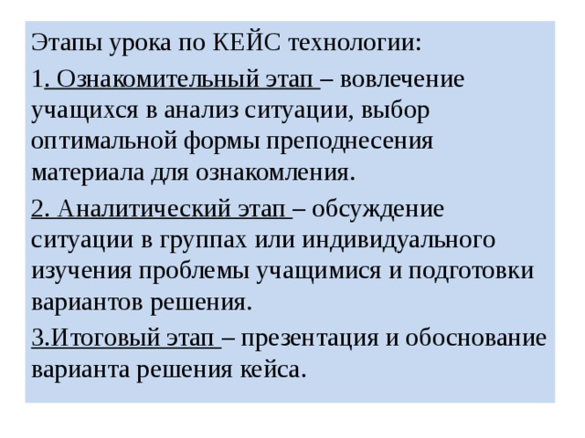Этапы урока по КЕЙС технологии: 1 . Ознакомительный этап  – вовлечение учащихся в анализ ситуации, выбор оптимальной формы преподнесения материала для ознакомления. 2. Аналитический этап  – обсуждение ситуации в группах или индивидуального изучения проблемы учащимися и подготовки вариантов решения. 3.Итоговый этап  – презентация и обоснование варианта решения кейса. 