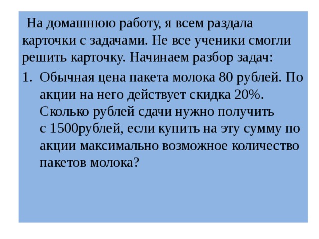  На домашнюю работу, я всем раздала карточки с задачами. Не все ученики смогли решить карточку. Начинаем разбор задач: Обычная цена пакета молока 80 рублей. По акции на него действует скидка 20%. Сколько рублей сдачи нужно получить с 1500рублей, если купить на эту сумму по акции максимально возможное количество пакетов молока? 