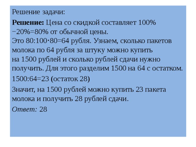 Решение задачи: Решение:  Цена со скидкой составляет 100%−20%=80% от обычной цены. Это 80:100⋅80=64 рубля. Узнаем, сколько пакетов молока по 64 рубля за штуку можно купить на 1500 рублей и сколько рублей сдачи нужно получить. Для этого разделим 1500 на 64 с остатком. 1500:64=23 (остаток 28) Значит, на 1500 рублей можно купить 23 пакета молока и получить 28 рублей сдачи. Ответ:  28 