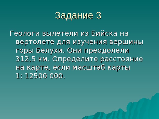 Задание 3 Геологи вылетели из Бийска на вертолете для изучения вершины горы Белухи. Они преодолели 312,5 км. Определите расстояние на карте, если масштаб карты 1: 12500 000.