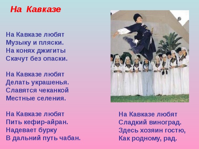 На Кавказе На Кавказе любят Музыку и пляски. На конях джигиты Скачут без опаски. На Кавказе любят Делать украшенья. Славятся чеканкой Местные селения. На Кавказе любят Пить кефир-айран. Надевает бурку В дальний путь чабан. На Кавказе любят Сладкий виноград. Здесь хозяин гостю, Как родному, рад. 