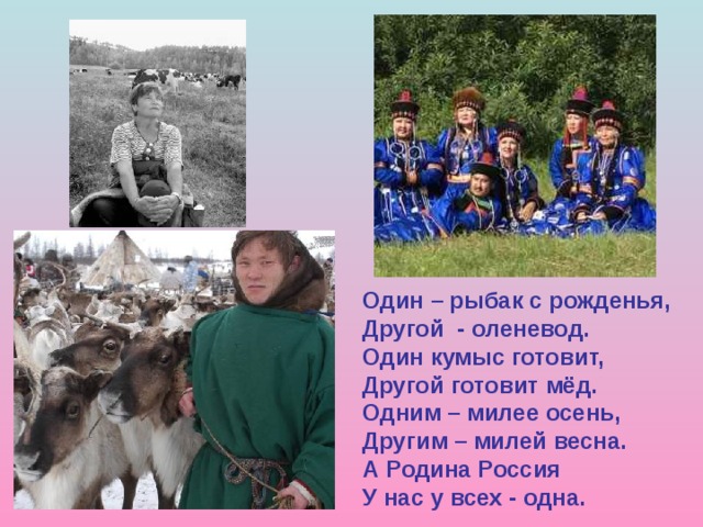 Один – рыбак с рожденья, Другой - оленевод. Один кумыс готовит, Другой готовит мёд. Одним – милее осень, Другим – милей весна. А Родина Россия У нас у всех - одна. 