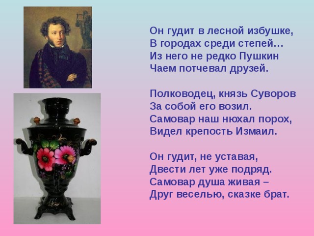 Он гудит в лесной избушке, В городах среди степей… Из него не редко Пушкин Чаем потчевал друзей. Полководец, князь Суворов За собой его возил. Самовар наш нюхал порох, Видел крепость Измаил. Он гудит, не уставая, Двести лет уже подряд. Самовар душа живая – Друг веселью, сказке брат. 