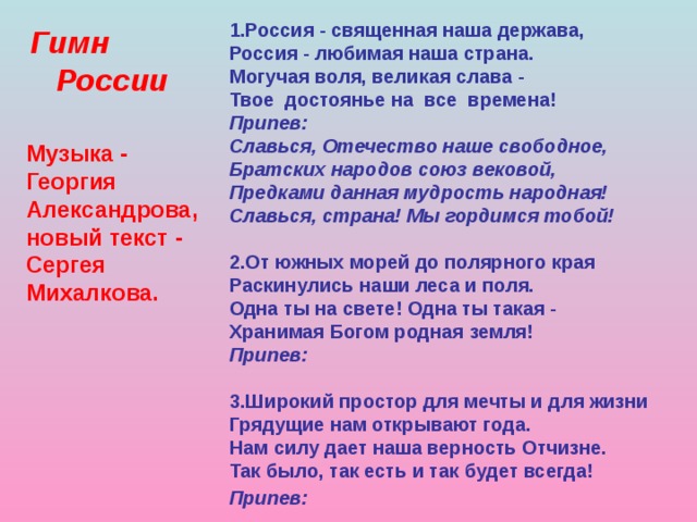 1.Россия - священная наша держава,  Россия - любимая наша страна.  Могучая воля, великая слава -  Твое достоянье на все времена!  Припев:  Славься, Отечество наше свободное,  Братских народов союз вековой,  Предками данная мудрость народная!  Славься, страна! Мы гордимся тобой!   2.От южных морей до полярного края  Раскинулись наши леса и поля.  Одна ты на свете! Одна ты такая -  Хранимая Богом родная земля!  Припев:  3.Широкий простор для мечты и для жизни  Грядущие нам открывают года.  Нам силу дает наша верность Отчизне.  Так было, так есть и так будет всегда!  Припев:     Гимн  России Музыка - Георгия Александрова, новый текст - Сергея Михалкова.  