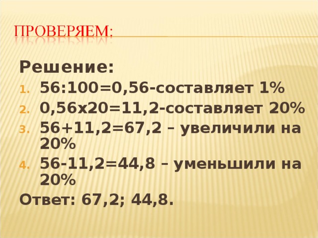Решение: 56:100=0,56-составляет 1% 0,56х20=11,2-составляет 20% 56+11,2=67,2 – увеличили на 20% 56-11,2=44,8 – уменьшили на 20% Ответ: 67,2; 44,8.  