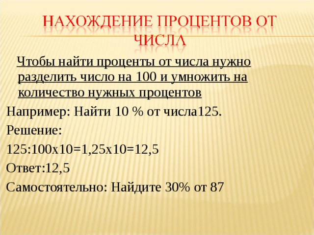  Чтобы найти проценты от числа нужно разделить число на 100 и умножить на количество нужных процентов Например: Найти 10 % от числа125. Решение: 125:100х10=1,25х10=12,5 Ответ:12,5 Самостоятельно: Найдите 30% от 87 