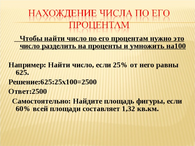 Чтобы найти число по его процентам нужно это число разделить на проценты и умножить на100  Например: Найти число, если 25% от него равны 625. Решение:625:25х100=2500 Ответ:2500  Самостоятельно: Найдите площадь фигуры, если 60% всей площади составляет 1,32 кв.км. 