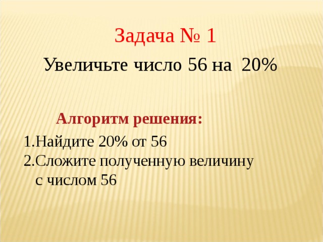 Задача № 1 Увеличьте число 56 на 20% Алгоритм решения: Найдите 20% от 56 Сложите полученную величину с числом 56   