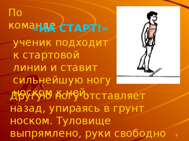 По команде «НА СТАРТ!» ученик подходит к стартовой линии и ставит сильнейшую ногу носком к ней. Другую ногу отставляет назад, упираясь в грунт носком. Туловище выпрямлено, руки свободно опущены.  