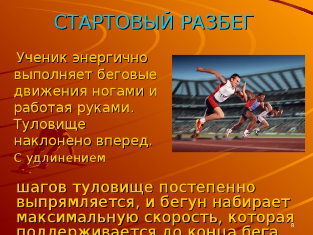 СТАРТОВЫЙ РАЗБЕГ  Ученик энергично выполняет беговые движения ногами и работая руками. Туловище наклонено вперед. С удлинением  шагов туловище постепенно выпрямляется, и бегун набирает максимальную скорость, которая поддерживается до конца бега.  