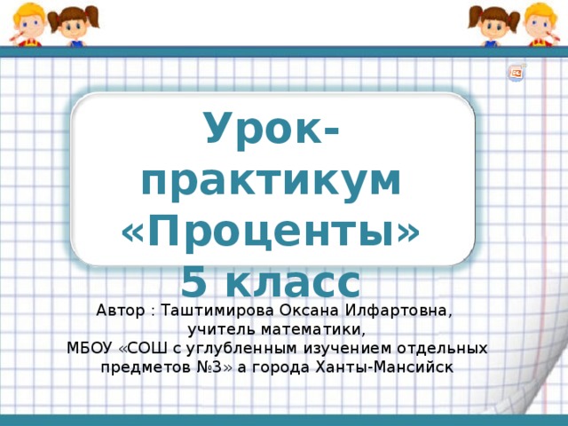 Урок-практикум «Проценты» 5 класс Автор : Таштимирова Оксана Илфартовна, учитель математики, МБОУ «СОШ с углубленным изучением отдельных предметов №3» а города Ханты-Мансийск 