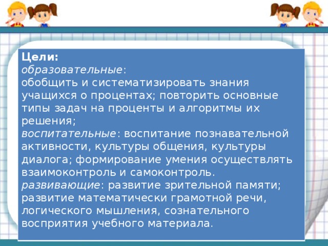 Цели: образовательные : обобщить и систематизировать знания учащихся о процентах; повторить основные типы задач на проценты и алгоритмы их решения; воспитательные : воспитание познавательной активности, культуры общения, культуры диалога; формирование умения осуществлять взаимоконтроль и самоконтроль. развивающие : развитие зрительной памяти; развитие математически грамотной речи, логического мышления, сознательного восприятия учебного материала.  