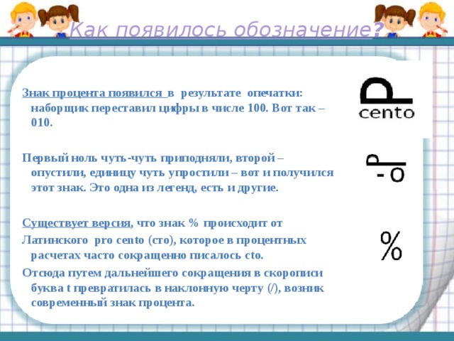 Как появилось обозначение ?      Знак процента появился в результате опечатки: наборщик переставил цифры в числе 100. Вот так – 010.  Первый ноль чуть-чуть приподняли, второй – опустили, единицу чуть упростили – вот и получился этот знак. Это одна из легенд, есть и другие.  Существует версия , что знак % происходит от Латинского pro cento (сто), которое в процентных расчетах часто сокращенно писалось cto. Отсюда путем дальнейшего сокращения в скорописи буква t превратилась в наклонную черту (/), возник современный знак процента. 