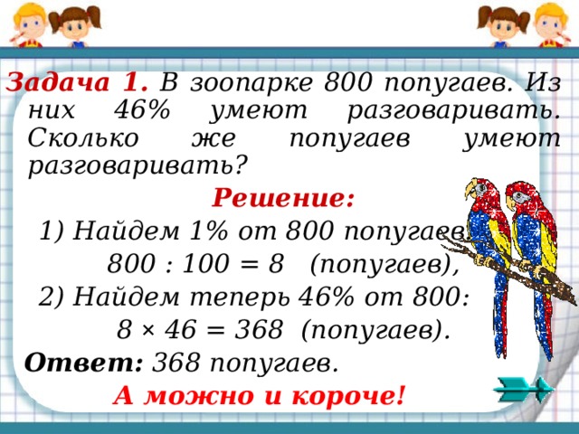 Задача 1. В зоопарке 800 попугаев. Из них 46% умеют разговаривать. Сколько же попугаев умеют разговаривать? Решение:  1) Найдем 1% от 800 попугаев: 800 : 100 = 8 (попугаев),  2) Найдем теперь 46% от 800: 8 ×  46 = 368 (попугаев).  Ответ: 368 попугаев.  А можно и короче! 