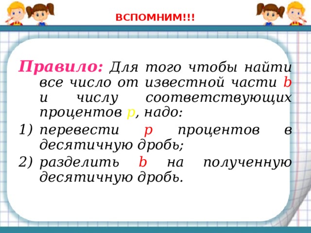 ВСПОМНИМ!!! Правило: Для того чтобы найти все число от известной части b и числу соответствующих процентов p , надо: перевести р  процентов  в десятичную дробь; разделить b  на полученную десятичную дробь. 