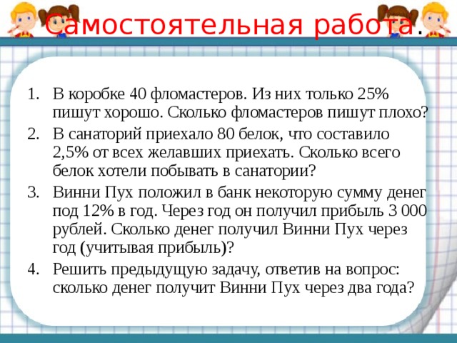 Самостоятельная работа . В коробке 40 фломастеров. Из них только 25% пишут хорошо. Сколько фломастеров пишут плохо? В санаторий приехало 80 белок, что составило 2,5% от всех желавших приехать. Сколько всего белок хотели побывать в санатории? Винни Пух положил в банк некоторую сумму денег под 12% в год. Через год он получил прибыль 3 000 рублей. Сколько денег получил Винни Пух через год (учитывая прибыль)? Решить предыдущую задачу, ответив на вопрос: сколько денег получит Винни Пух через два года? 