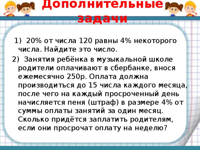 Дополнительные задачи  1) 20% от числа 120 равны 4% некоторого числа. Найдите это число. 2) Занятия ребёнка в музыкальной школе родители оплачивают в сбербанке, внося ежемесячно 250р. Оплата должна производиться до 15 числа каждого месяца, после чего на каждый просроченный день начисляется пеня (штраф) в размере 4% от суммы оплаты занятий за один месяц. Сколько придётся заплатить родителям, если они просрочат оплату на неделю? 