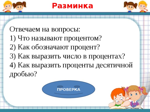 Разминка Отвечаем на вопросы: 1) Что называют процентом? 2) Как обозначают процент? 3) Как выразить число в процентах? 4) Как выразить проценты десятичной дробью? ПРОВЕРКА 