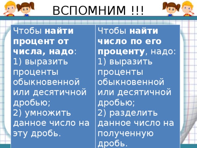 ВСПОМНИМ !!! Чтобы  найти процент от числа, надо : 1) выразить проценты обыкновенной или десятичной дробью; Чтобы  найти число по его проценту , надо: 2) умножить данное число на эту дробь. 1) выразить проценты обыкновенной или десятичной дробью;  2) разделить данное число на полученную дробь.  