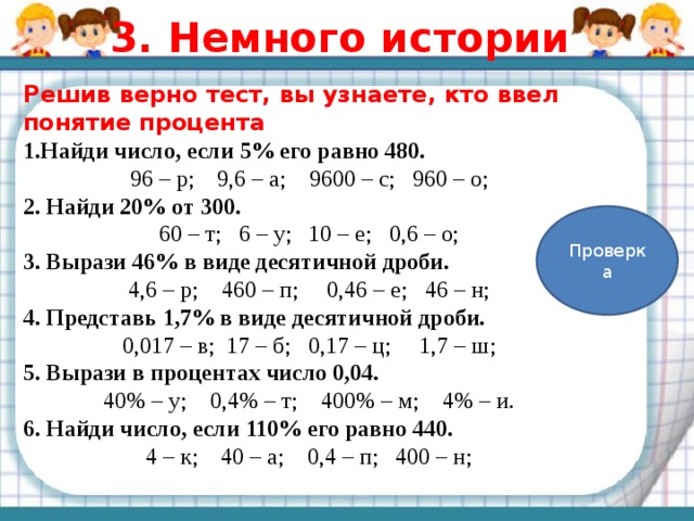3. Немного истории Решив верно тест, вы узнаете, кто ввел понятие процента 1.Найди число, если 5% его равно 480. 96 – р; 9,6 – а; 9600 – с; 960 – о; 2. Найди 20% от 300. 60 – т; 6 – у; 10 – е; 0,6 – о; 3. Вырази 46% в виде десятичной дроби. 4,6 – р; 460 – п; 0,46 – е; 46 – н; 4. Представь 1,7% в виде десятичной дроби. 0,017 – в; 17 – б; 0,17 – ц; 1,7 – ш; 5. Вырази в процентах число 0,04. 40% – у; 0,4% – т; 400% – м; 4% – и. 6. Найди число, если 110% его равно 440. 4 – к; 40 – а; 0,4 – п; 400 – н; Проверка 