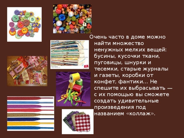 Очень часто в доме можно найти множество ненужных мелких вещей: бусины, кусочки ткани, пуговицы, шнурки и тесемки, старые журналы и газеты, коробки от конфет, фантики… Не спешите их выбрасывать — с их помощью вы сможете создать удивительные произведения под названием «коллаж». 