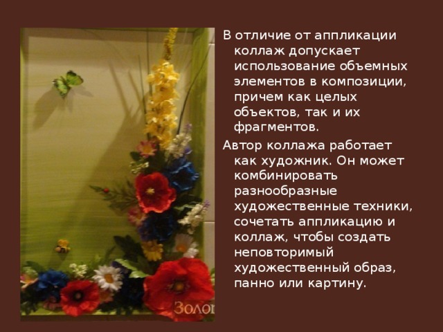 В отличие от аппликации коллаж допускает использование объемных элементов в композиции, причем как целых объектов, так и их фрагментов. Автор коллажа работает как художник. Он может комбинировать разнообразные художественные техники, сочетать аппликацию и коллаж, чтобы создать неповторимый художественный образ, панно или картину. 
