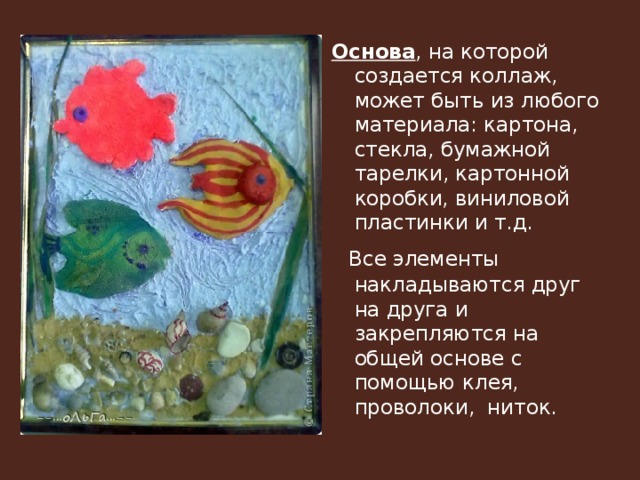 Основа , на которой создается коллаж, может быть из любого материала: картона, стекла, бумажной тарелки, картонной коробки, виниловой пластинки и т.д.  Все элементы накладываются друг на друга и закрепляются на общей основе с помощью клея, проволоки, ниток. 