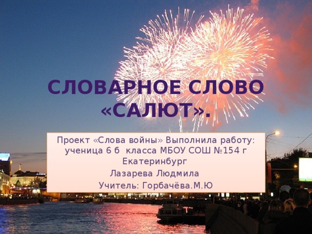 Словарное  слово  «Салют». Проект «Слова войны» Выполнила работу: ученица 6 б класса МБОУ СОШ №154 г Екатеринбург Лазарева Людмила Учитель: Горбачёва.М.Ю 
