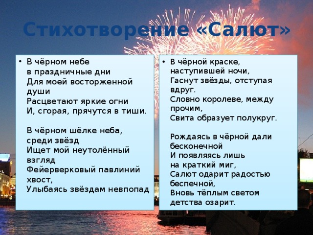 Стихотворение  «Салют» В чёрном небе в праздничные дни   Для моей восторженной души   Расцветают яркие огни   И, сгорая, прячутся в тиши.    В чёрном шёлке неба, среди звёзд   Ищет мой неутолённый взгляд   Фейерверковый павлиний хвост,   Улыбаясь звёздам невпопад В чёрной краске, наступившей ночи,   Гаснут звёзды, отступая вдруг.   Словно королеве, между прочим,   Свита образует полукруг.    Рождаясь в чёрной дали бесконечной   И появляясь лишь на краткий миг,   Салют одарит радостью беспечной,   Вновь тёплым светом детства озарит. 