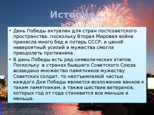 История… День Победы актуален для стран постсоветского пространства, поскольку Вторая Мировая война принесла много бед и потерь СССР, и ценой невероятный усилий и мужества смогла преодолеть противника.  В день Победы есть ряд символических этапов. Поскольку  в странах бывшего Советского Союза возведено множество памятников мужеству Советских солдат, то неотъемлемой частью каждого Дня Победы является возложение венков к таким памятникам, а также шествие ветеранов, которых год от года становится все меньше и меньше. 