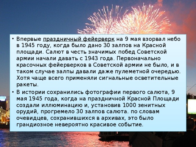 Впервые  праздничный фейерверк  на 9 мая взорвал небо в 1945 году, когда было дано 30 залпов на Красной площади. Салют в честь значимых побед Советской армии начали давать с 1943 года. Первоначально красочных фейерверков в Советской армии не было, и в таком случае залпы давали даже пулеметной очередью. Хотя чаще всего применяли сигнальные осветительные ракеты. В истории сохранились фотографии первого салюта, 9 мая 1945 года, когда на праздничной Красной Площади создали иллюминацию и, установив 1000 зенитных орудий, прогремело 30 залпов салюта. по словам очевидцев, сохранившихся в архивах, это было грандиозное невероятно красивое событие. 