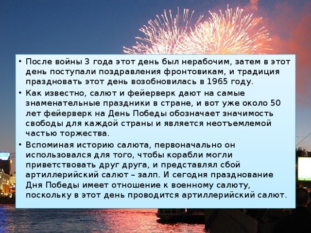 После войны 3 года этот день был нерабочим, затем в этот день поступали поздравления фронтовикам, и традиция праздновать этот день возобновилась в 1965 году.  Как известно, салют и фейерверк дают на самые знаменательные праздники в стране, и вот уже около 50 лет фейерверк на День Победы обозначает значимость свободы для каждой страны и является неотъемлемой частью торжества.  Вспоминая историю салюта, первоначально он использовался для того, чтобы корабли могли приветствовать друг друга, и представлял сбой артиллерийский салют – залп. И сегодня празднование Дня Победы имеет отношение к военному салюту, поскольку в этот день проводится артиллерийский салют. 