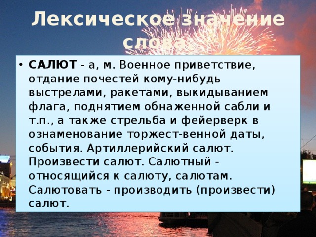 Лексическое  значение  слова. САЛЮТ  - а, м. Военное приветствие, отдание почестей кому-нибудь выстрелами, ракетами, выкидыванием флага, поднятием обнаженной сабли и т.п., а также стрельба и фейерверк в ознаменование торжест-венной даты, события. Артиллерийский салют. Произвести салют. Салютный - относящийся к салюту, салютам. Салютовать - производить (произвести) салют. 