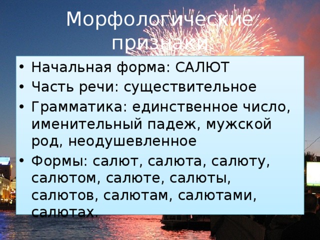 Морфологические  признаки Начальная форма: САЛЮТ Часть речи: существительное Грамматика: единственное число, именительный падеж, мужской род, неодушевленное Формы: салют, салюта, салюту, салютом, салюте, салюты, салютов, салютам, салютами, салютах. 