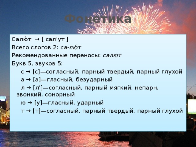 Фонетика Салю́т  → [ сал'ут ] Всего слогов 2:  са-лю́т Рекомендованные переносы:  салют Букв 5, звуков 5:  с → [с]—согласный, парный твердый, парный глухой  а → [а]—гласный, безударный  л → [л']—согласный, парный мягкий, непарн. звонкий, сонорный  ю → [у]—гласный, ударный  т → [т]—согласный, парный твердый, парный глухой 