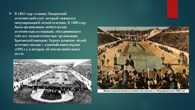 В 1865 году основан Лондонский атлетический клуб, который занимался популяризацией легкой атлетики. В 1880 году была организована любительская атлетическая ассоциация, объединившая в себе все легкоатлетические организации Британской империи. Бурное развитие лёгкой атлетики связано с олимпийскими играми (1896 г.), в которых ей отвели наибольшее место. 