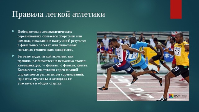 Правила легкой атлетики    Победителем в легкоатлетических соревнованиях считается спортсмен или команда, показавшие наилучший результат в финальных забегах или финальных попытках технических дисциплин. Беговые виды лёгкой атлетики, как правило, разбиваются на несколько этапов: квалификация; ¼ финала; ½ финала; финал. Количество участников соревнований определяется регламентом соревнований, при этом мужчины и женщины не участвуют в общих стартах. 