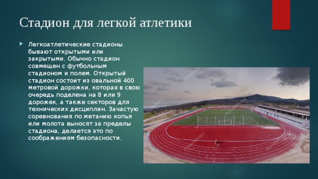 Стадион для легкой атлетики   Легкоатлетические стадионы бывают открытыми или закрытыми. Обычно стадион совмещен с футбольным стадионом и полем. Открытый стадион состоит из овальной 400 метровой дорожки, которая в свою очередь поделена на 8 или 9 дорожек, а также секторов для технических дисциплин. Зачастую соревнования по метанию копья или молота выносят за пределы стадиона, делается это по соображениям безопасности. 