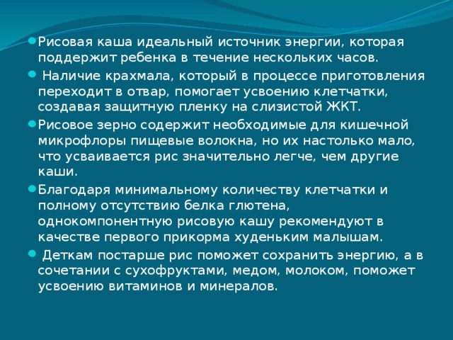 Рисовая каша идеальный источник энергии, которая поддержит ребенка в течение нескольких часов.  Наличие крахмала, который в процессе приготовления переходит в отвар, помогает усвоению клетчатки, создавая защитную пленку на слизистой ЖКТ. Рисовое зерно содержит необходимые для кишечной микрофлоры пищевые волокна, но их настолько мало, что усваивается рис значительно легче, чем другие каши. Благодаря минимальному количеству клетчатки и полному отсутствию белка глютена, однокомпонентную рисовую кашу рекомендуют в качестве первого прикорма худеньким малышам.  Деткам постарше рис поможет сохранить энергию, а в сочетании с сухофруктами, медом, молоком, поможет усвоению витаминов и минералов. 
